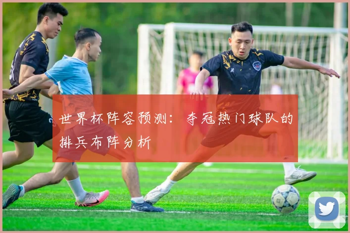 世界杯阵容预测:夺冠热门球队的排兵布阵分析