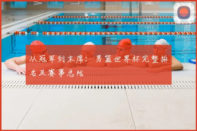 从冠军到末席:男篮世界杯完整排名及赛事总结