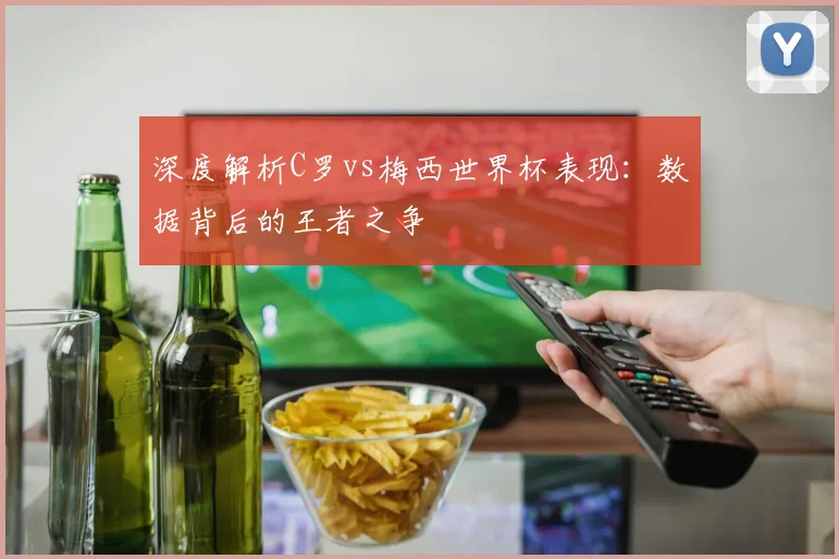 深度解析C罗vs梅西世界杯表现：数据背后的王者之争