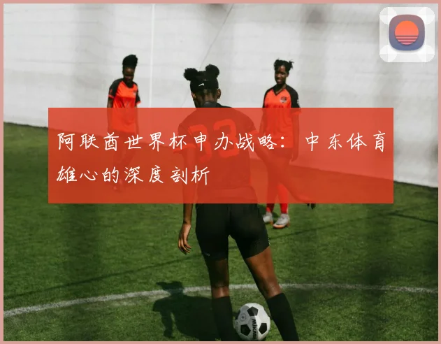 阿联酋世界杯申办战略：中东体育雄心的深度剖析