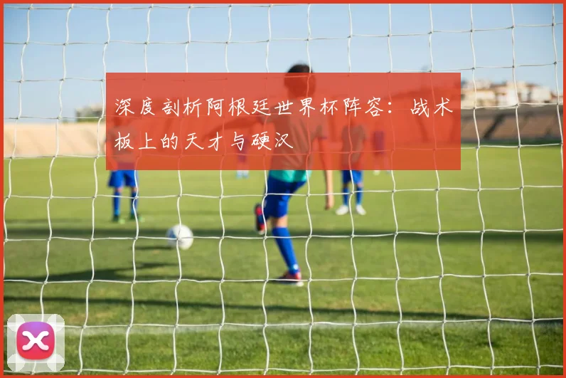 深度剖析阿根廷世界杯阵容：战术板上的天才与硬汉