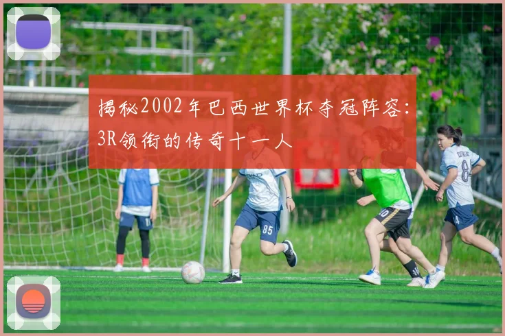 揭秘2002年巴西世界杯夺冠阵容:3R领衔的传奇十一人