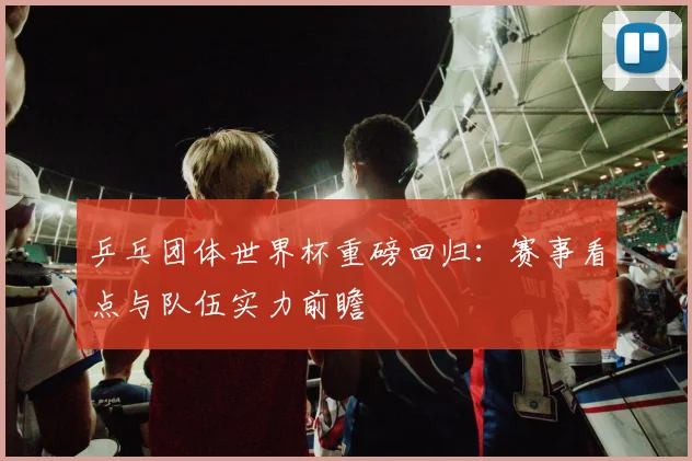 乒乓团体世界杯重磅回归:赛事看点与队伍实力前瞻