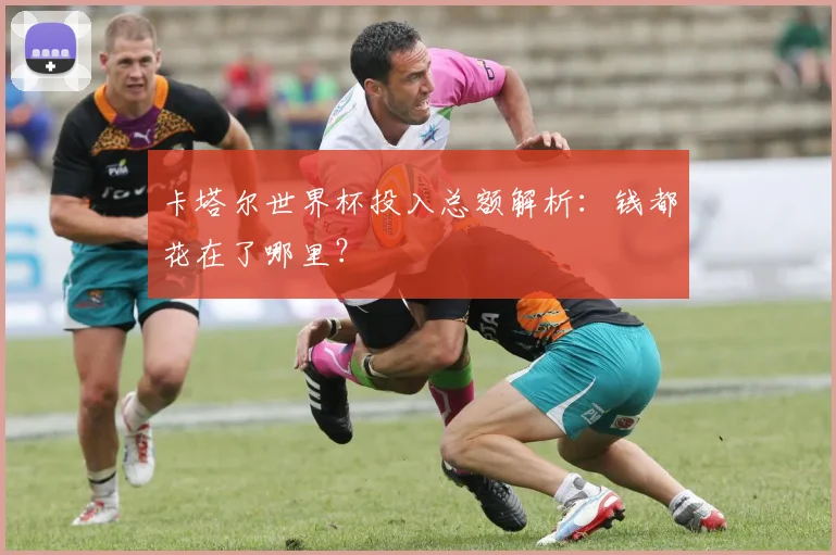 卡塔尔世界杯投入总额解析:钱都花在了哪里?