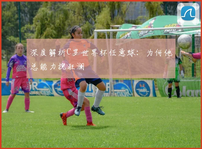 深度解析C罗世界杯任意球：为何他总能力挽狂澜