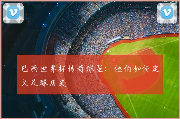 巴西世界杯传奇球星:他们如何定义足球历史