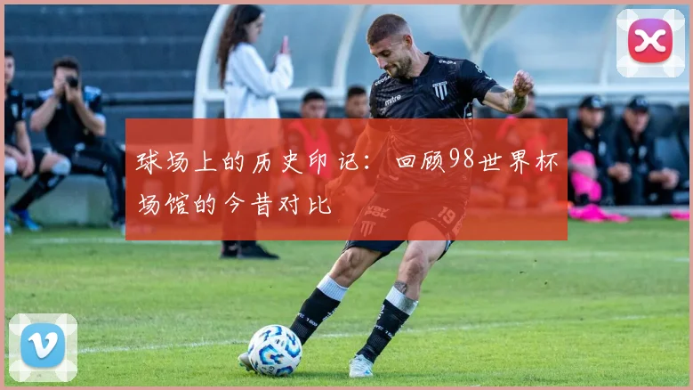 球场上的历史印记：回顾98世界杯场馆的今昔对比