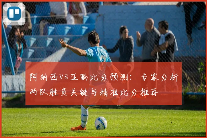 阿纳西vs亚眠比分预测：专家分析两队胜负关键与精准比分推荐