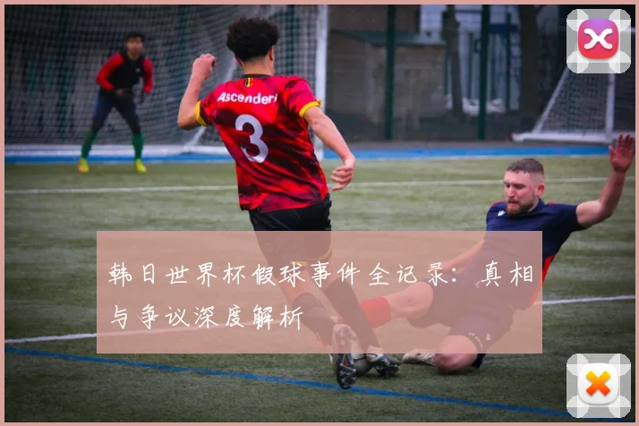 韩日世界杯假球事件全记录：真相与争议深度解析