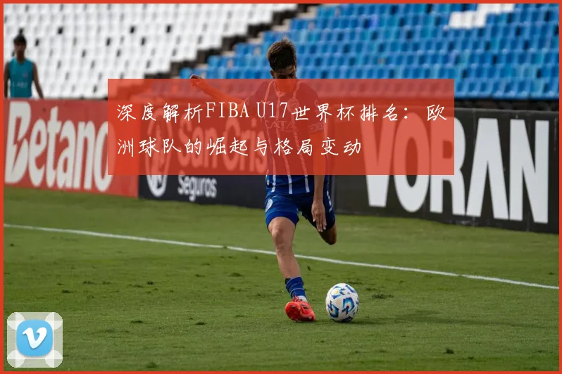 深度解析FIBA U17世界杯排名：欧洲球队的崛起与格局变动