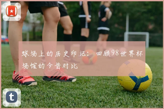 球场上的历史印记:回顾98世界杯场馆的今昔对比