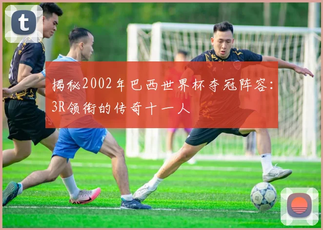 揭秘2002年巴西世界杯夺冠阵容:3R领衔的传奇十一人