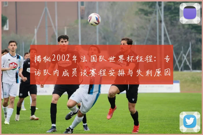 揭秘2002年法国队世界杯征程:专访队内成员谈赛程安排与失利原因