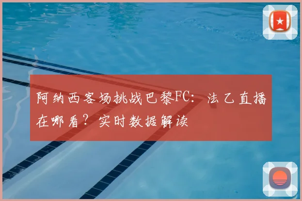阿纳西客场挑战巴黎FC：法乙直播在哪看？实时数据解读