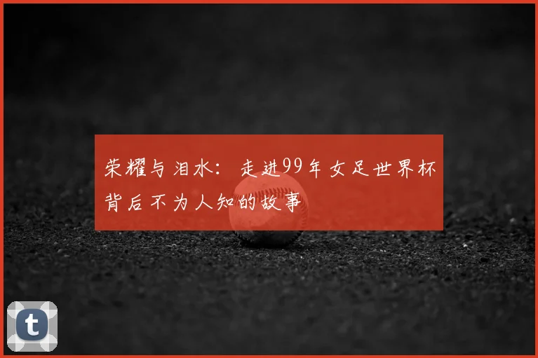 荣耀与泪水：走进99年女足世界杯背后不为人知的故事