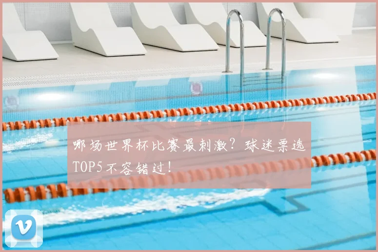 哪场世界杯比赛最刺激？球迷票选TOP5不容错过！
