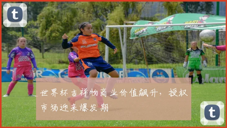 世界杯吉祥物商业价值飙升,授权市场迎来爆发期