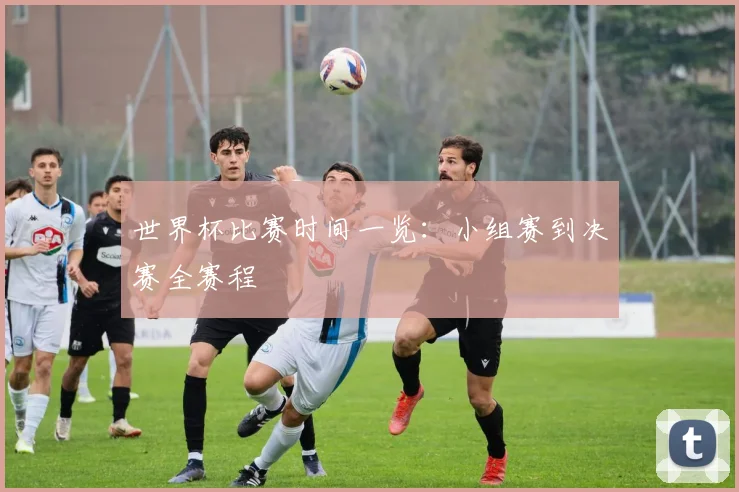 世界杯比赛时间一览：小组赛到决赛全赛程