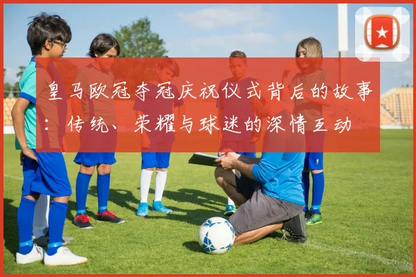 皇马欧冠夺冠庆祝仪式背后的故事：传统、荣耀与球迷的深情互动