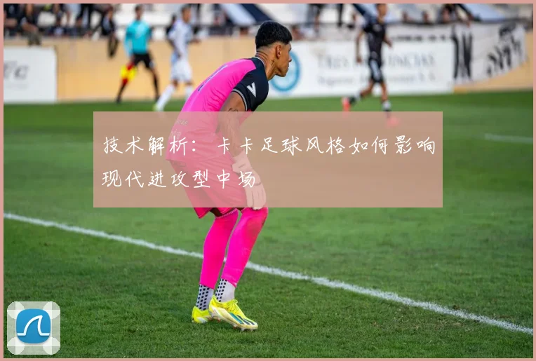 技术解析：卡卡足球风格如何影响现代进攻型中场
