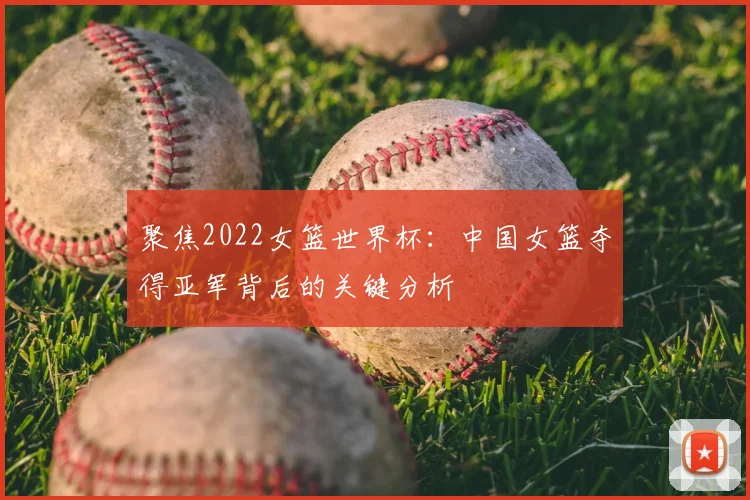 聚焦2022女篮世界杯：中国女篮夺得亚军背后的关键分析